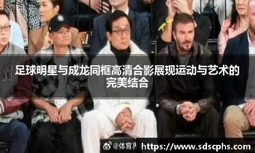 足球明星与成龙同框高清合影展现运动与艺术的完美结合